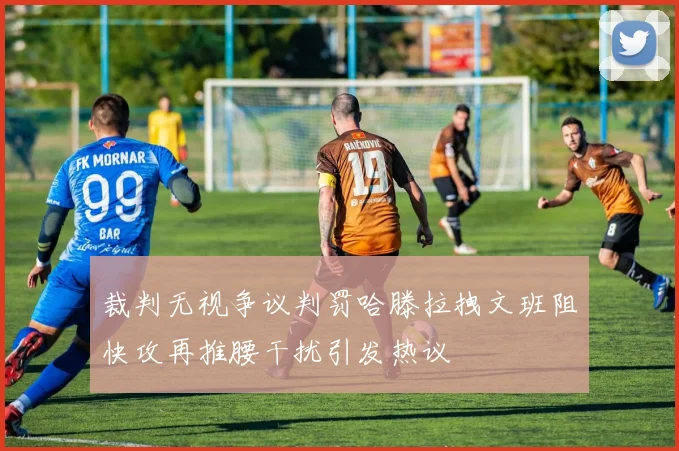 裁判无视争议判罚哈滕拉拽文班阻快攻再推腰干扰引发热议