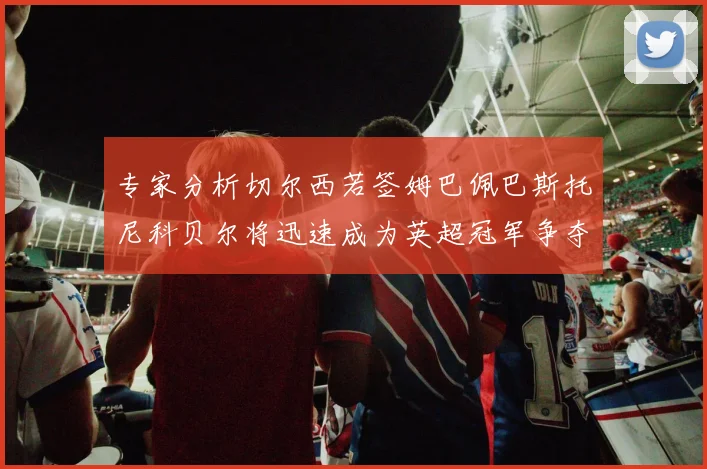 专家分析切尔西若签姆巴佩巴斯托尼科贝尔将迅速成为英超冠军争夺者