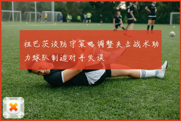祖巴茨谈防守策略调整夹击战术助力球队制造对手失误
