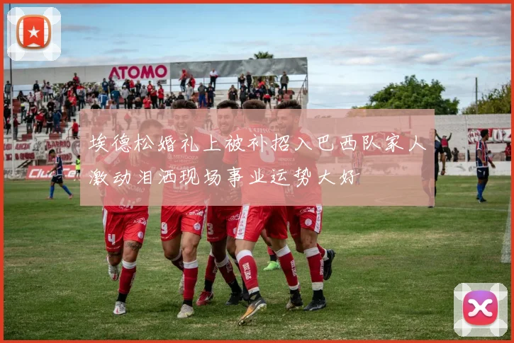 埃德松婚礼上被补招入巴西队家人激动泪洒现场事业运势大好