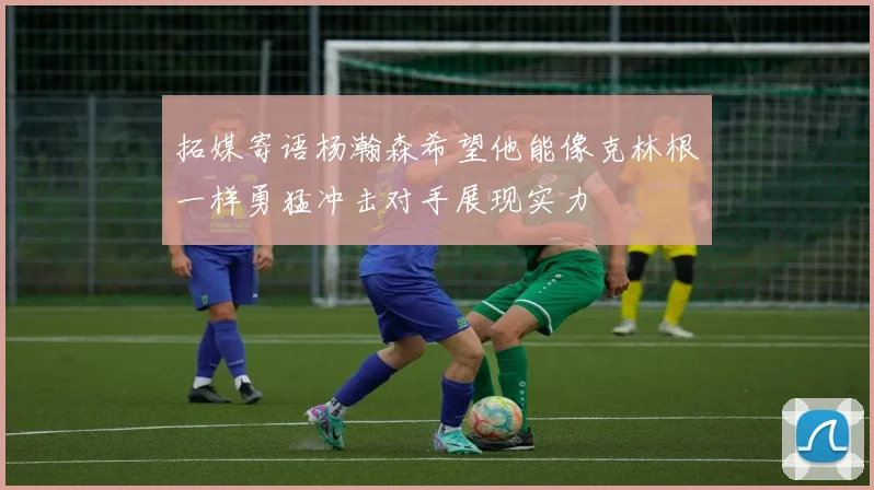 拓媒寄语杨瀚森希望他能像克林根一样勇猛冲击对手展现实力