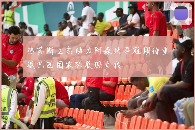 热苏斯立志助力阿森纳争冠期待重返巴西国家队展现自我