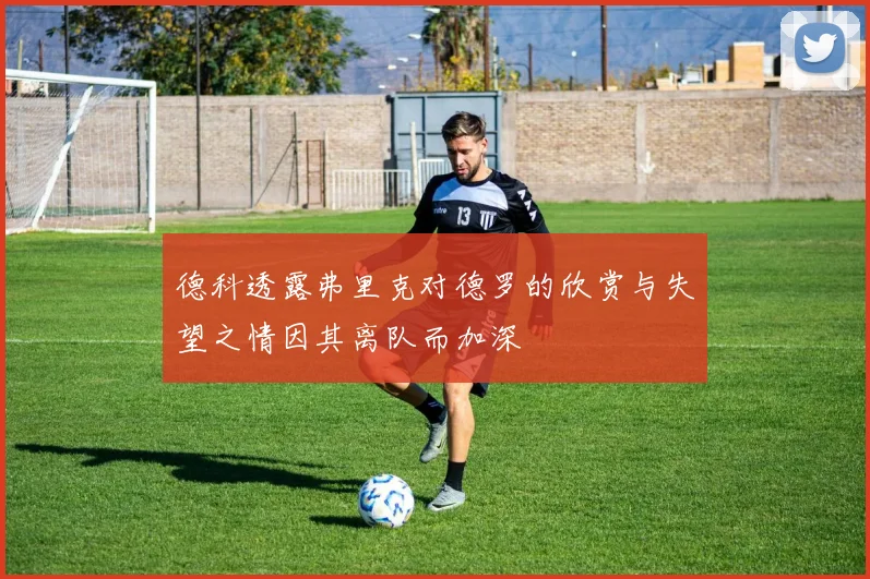 德科透露弗里克对德罗的欣赏与失望之情因其离队而加深