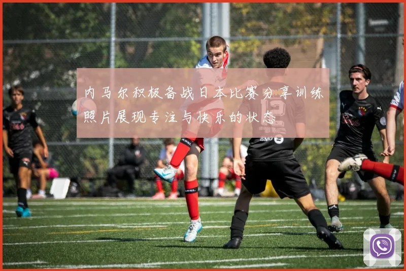 内马尔积极备战日本比赛分享训练照片展现专注与快乐的状态