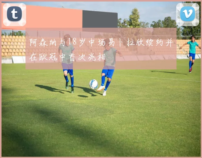 阿森纳与18岁中场易卜拉欣续约并在欧冠中首次亮相