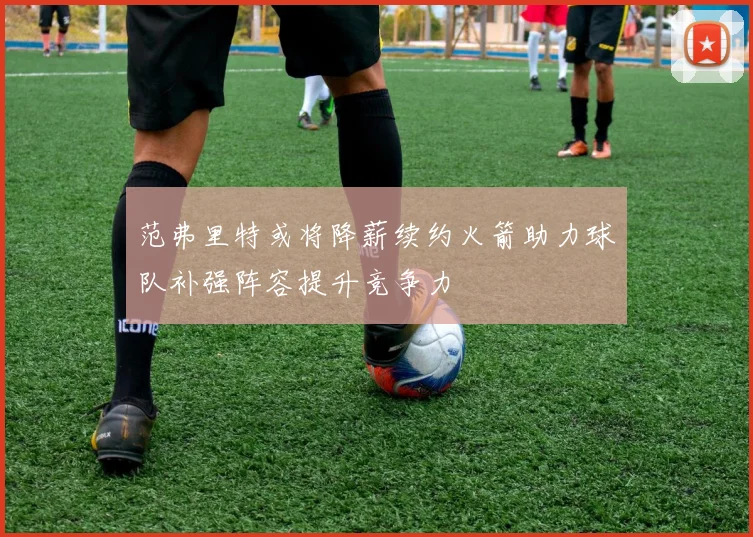 范弗里特或将降薪续约火箭助力球队补强阵容提升竞争力