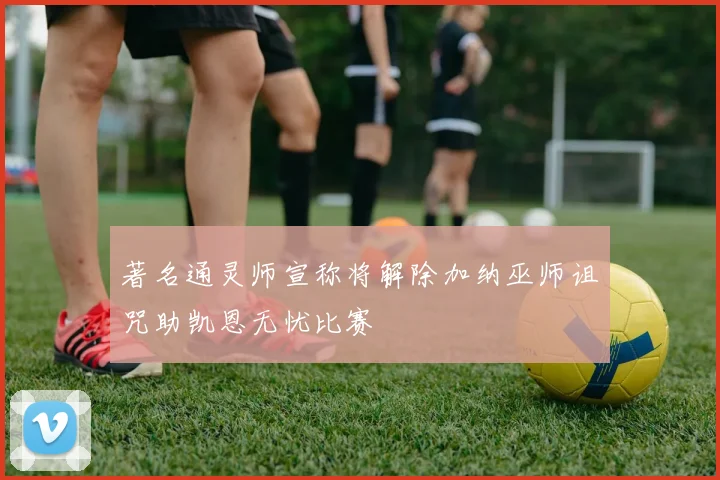 著名通灵师宣称将解除加纳巫师诅咒助凯恩无忧比赛